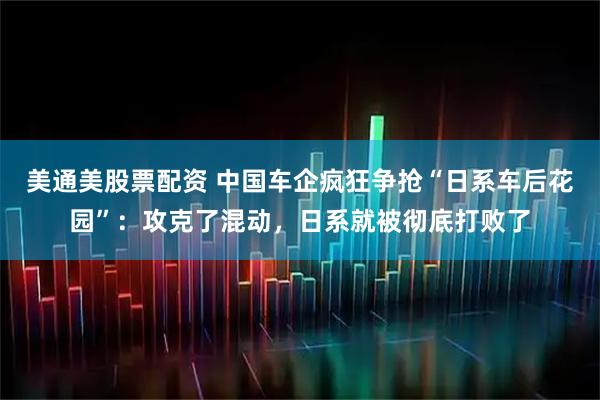 美通美股票配资 中国车企疯狂争抢“日系车后花园”：攻克了混动，日系就被彻底打败了