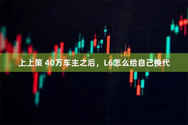 上上策 40万车主之后，L6怎么给自己换代