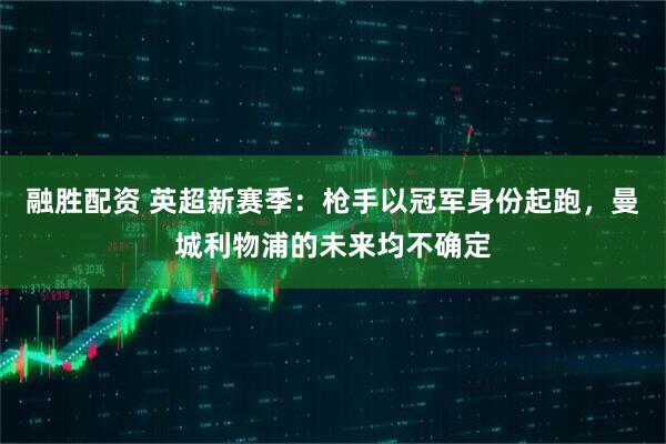 融胜配资 英超新赛季：枪手以冠军身份起跑，曼城利物浦的未来均不确定