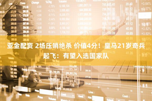 亚金配资 2场压哨绝杀 价值4分！皇马21岁奇兵起飞：有望入选国家队