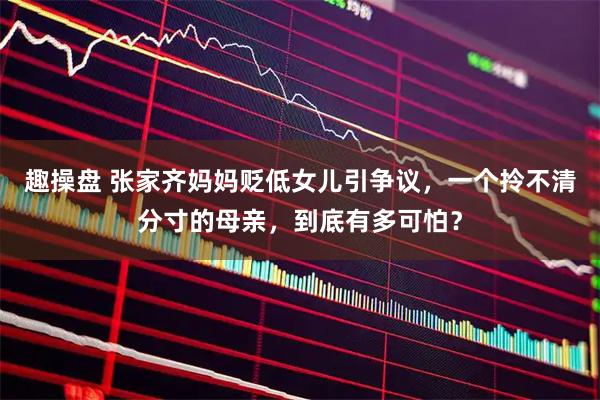 趣操盘 张家齐妈妈贬低女儿引争议，一个拎不清分寸的母亲，到底有多可怕？
